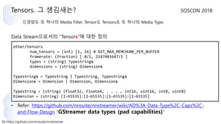 56 https://github.com/nnsuite/nnstreamer
SOSCON 2018
신경망도 또 하나의 Media Filter. Tensor도 Tensors도 또 하나의 Media Type.
Data Stream으로서의 “Tensors”에 대한 정의
• Refer: https://github.com/nnsuite/nnstreamer/wiki/AD%3A-Data-Type%2C-Caps%2C-
and-Flow-Design “GStreamer data types (pad capabilities)”
Tensors. 그 생김새는?
other/tensors
num_tensors = (int) [1, 16] # GST_MAX_MEMCHUNK_PER_BUFFER
framerate: (fraction) [ 0/1, 2147483647/1 ]
types = (string) Typestrings
dimensions = (string) Dimensions
Typestrings = Typestring | Typestring, Typestrings
Dimensions = Dimension | Dimension, Dimensions
Typestring = (string) {float32, float64, . . . , int16, uint16, int8, uint8}
Dimension = (string) [1-65535]:[1-65535]:[1-65535]:[1-65535]
 