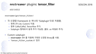 63 https://github.com/nnsuite/nnstreamer
SOSCON 2018
v0.0.1/v0.0.2
nnstreamer/gst/tensor_filter/
• 각 신경망 Framework 는 하나의 “Subplugin”으로 지원함.
– 현재 (TF-Lite, Custom) 지원.
– 향후 Caffe/Caffe2, Tensorflow 추가.
– Subplugin 형태로서 쉽게 추가 가능함. (별도 .so 파일로 추가)
• Custom subplugin
– nnstreamer API 를 이용해 구현한 신경망 Binary를 사용.
– “tensor_filter_custom.h” 참조
nnstreamer plugins: tensor_filter
 