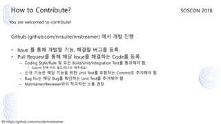 89 https://github.com/nnsuite/nnstreamer
SOSCON 2018
You are welcomed to contribute!
Github (github.com/nnsuite/nnstreamer) 에서 개발 진행
• Issue 를 통해 개발할 기능, 해결할 버그를 등록.
• Pull Request를 통해 해당 Issue를 해결하는 Code를 등록.
– Coding Style/Rule 및 모든 Build/Unit/Integration Test를 통과해야 함.
• Submit 전에 미리 빌드/테스트 해주세요!
– 신규 기능은 해당 기능을 위한 Unit Test를 포함하는 Commit도 추가해야 함.
– Bug Fix는 해당 Bug를 확인하는 Unit Test를 추가해야 함.
– Maintainer/Reviewer와의 적극적인 소통 권장
How to Contribute?
 