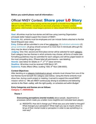 1
Before you submit please read all information--
Official NNSY Contest: Share your LO Story
All entries are subject to online posting and become property of Norfolk Naval Shipyard. For
Official Use Only (FOUO), classified, pre-descional, proprietary or business sensitive
information, which includes visual imagery (pictures or video) should NOT be included in any
entry.
Goal: All entries must be true stories and tell how using Learning Organization
principals better helped support the mission of NNSY.
Entrants: ALL entrants must be employees and can include Sailors attached to Norfolk
Naval Shipyard (see rules).
Entry: Entries will be submitted in one of two categories: (1) Individual submission (2)
group submission. (A group should consist of no more than 5 individuals although the
story may be about a larger group).
Judging: One--first, second and third place winner will be selected for each category.
Each category has two themes in which entrants may choose; all forms of media (see
formatting guidelines) may be submitted for each category and will be judged based on
the most compelling story. (Please label all submissions—see labeling)
Awards: (see below for details on 1st
, 2nd
3rd
place winners).
Deadline: All entries must be received COB March 30*.
Submit to: Public Affairs Office, building 1500, 6th
floor (396-9550).
Contest Objectives:
After deciding on a category (individual or group), entrants must choose from one of the
two themes found beneath the category (see below). Using the theme entrants must
show how, during a work project or meeting, it served to support the overall NNSY
mission--which is: “We are NNSY continuously driving to excellence and delivering
service to the Fleet—safely, with the right quality, on schedule and within Budget.”
Entry Categories and themes are as follows:
Category 1—INDIVIDUAL
Theme 1
Overcoming perceptions (mental models) about people, departments or
processes (which made you a better more insightful and motivated team player).
a) INSIGHTS: How did it change you? What was your prior belief or thought?
What changed your perception? What might you say to inspire others to
let go of their mental model or perception in order to see something in a
new way?
 
