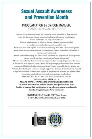 Sexual Assault Awareness
and Prevention Month
PROCLAMATION by the COMMANDER,
Norfolk Naval Shipyard
Whereas, Sexual Assault Awareness and Prevention Month is intended to draw attention
to the fact that sexual violence remains an intolerable violent crime which impacts
mission readiness for our Navy community; and
Whereas, sexual assault is an affront to the core values we support and defend
as proud members and civil servants of today’s Navy; and
Whereas, we must work together to educate our community about what can be done to prevent
sexual assault and support survivors and victims to ensure they are provided the help needed to
survive sexual violence; and
Whereas, dedicated leadership and Sexual Assault Prevention and Response staff encourage every
person to speak out when witnessing acts of sexual violence; and
Whereas, with leadership, dedication and encouragement, there is compelling evidence that we can
be successful in reducing sexual violence within the Navy through prevention education, increased
awareness, and holding offenders who commit acts of violence responsible for their actions; and
Whereas, Navy Installations Command strongly supports the dedicated efforts of national, state and
local partners to include citizens actively engaged in the prevention, awareness and response efforts
surrounding sexual violence whose goals are to eradicate sexual violence.
NOW, THEREFORE, I, CAPT Scott Brown, Norfolk Naval Shipyard,
do hereby proclaim APRIL 2015 as
SEXUAL ASSAULT AWARENESS AND PREVENTION MONTH
in Norfolk Naval Shipyard, and call upon all Navy personnel and their
families to increase their participation in our efforts to prevent sexual assault,
thereby strengthening the Navy community.
GIVEN UNDER MY HAND, CAPT Scott Brown,
At CNIC HQ on this, the 1st day of April 2015.
 