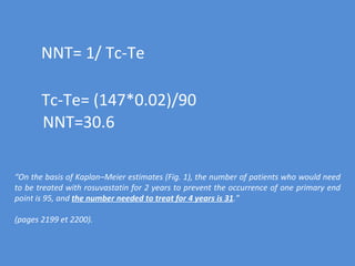 NNT= 1/ Tc-Te Tc-Te= (147*0.02)/90 NNT=30.6 “ On the basis of Kaplan–Meier estimates (Fig. 1), the number of patients who would need to be treated with rosuvastatin for 2 years to prevent the occurrence of one primary end point is 95, and  the number needed to treat for 4 years is 31 .” (pages 2199 et 2200). 