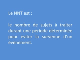 Le NNT est : le nombre de sujets à traiter durant une période déterminée pour éviter la survenue d’un évènement. 