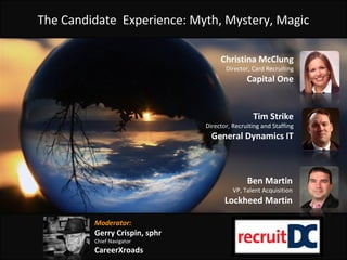 The Candidate Experience: Myth, Mystery, Magic
Tim Strike
Director, Recruiting and Staffing
General Dynamics IT
Christina McClung
Director, Card Recruiting
Capital One
Moderator:
Gerry Crispin, sphr
Chief Navigator
CareerXroads
Ben Martin
VP, Talent Acquisition
Lockheed Martin
 