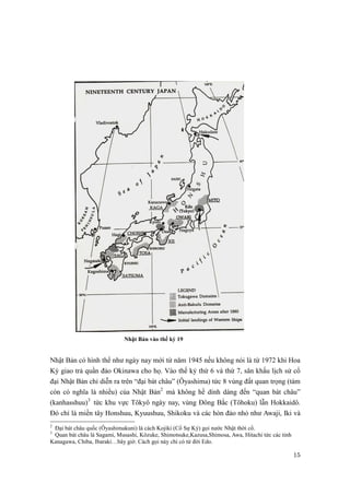 15 
Nhật Bản vào thế kỷ 19 
Nhật Bản có hình thể như ngày nay mới từ năm 1945 nếu không nói là từ 1972 khi Hoa 
Kỳ giao trả quần đảo Okinawa cho họ. Vào thế kỷ thứ 6 và thứ 7, sân khấu lịch sử cổ 
đại Nhật Bản chỉ diễn ra trên “đại bát châu” (Ôyashima) tức 8 vùng đất quan trọng (tám 
còn có nghĩa là nhiều) của Nhật Bản2 mà không hề dính dáng đến “quan bát châu” 
(kanhasshuu)3 tức khu vực Tôkyô ngày nay, vùng Đông Bắc (Tôhoku) lẫn Hokkaidô. 
Đó chỉ là miền tây Honshuu, Kyuushuu, Shikoku và các hòn đảo nhỏ như Awaji, Iki và 
2 Đại bát châu quốc (Ôyashimakuni) là cách Kojiki (Cổ Sự Ký) gọi nước Nhật thời cổ. 
3 Quan bát châu là Sagami, Musashi, Kôzuke, Shimotsuke,Kazusa,Shimosa, Awa, Hitachi tức các tỉnh 
Kanagawa, Chiba, Ibaraki…bây giờ. Cách gọi này chỉ có từ đời Edo. 
