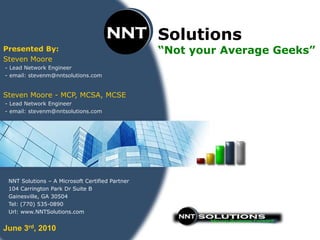 Solutions
Presented By:                                    “Not your Average Geeks”
Steven Moore
- Lead Network Engineer
- email: stevenm@nntsolutions.com


Steven Moore - MCP, MCSA, MCSE
- Lead Network Engineer
- email: stevenm@nntsolutions.com




 NNT Solutions – A Microsoft Certified Partner
 104 Carrington Park Dr Suite B
 Gainesville, GA 30504
 Tel: (770) 535-0890
 Url: www.NNTSolutions.com


June 3rd, 2010
 