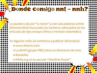 Consideraciones
Siempre se redondea al número entero superior.
Hay que expresarlo con IC 95%.
Igualmente habrá que mencionar el intervalo de tiempo en
el que se ha evaluado el evento: 1 semana, 15 días, 1, 2, 3
años, etc…
Cambia según la incidencia en el grupo control, por
lo tanto habrá que explicitarla.

 