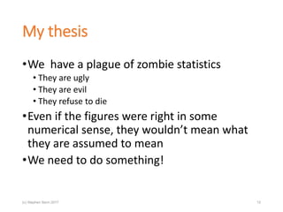 My thesis
•We have a plague of zombie statistics
• They are ugly
• They are evil
• They refuse to die
•Even if the figures were right in some
numerical sense, they wouldn’t mean what
they are assumed to mean
•We need to do something!
(c) Stephen Senn 2017 12
 