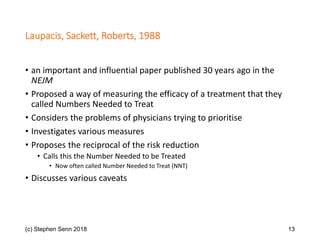 Laupacis, Sackett, Roberts, 1988
• an important and influential paper published 30 years ago in the
NEJM
• Proposed a way of measuring the efficacy of a treatment that they
called Numbers Needed to Treat
• Considers the problems of physicians trying to prioritise
• Investigates various measures
• Proposes the reciprocal of the risk reduction
• Calls this the Number Needed to be Treated
• Now often called Number Needed to Treat (NNT)
• Discusses various caveats
(c) Stephen Senn 2018 13
 