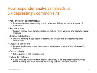 How responder analysis misleads us:
Six depressingly common sins
• Poor choice of counterfactual
• Baseline does not necessarily predict what would happen in the absence of
treatment
• Bad measures
• Percent change from baseline is known to be a highly variable and badly behaved
measure
• Arbitrary dichotomy
• There is nothing magic about the standards we use and dichotomising loses
information
• Linguistic confusion
• Responder does not mean ‘was caused to improve’ it means ‘was observed to
improve’
• Causal naivety
• Subsequence is not consequence
• Failure to replicate
• If you want to exclude within-patient variability as an explanation you have to
know how big it is. That involves measuring patients more than once
23(c) Stephen Senn 2018
 
