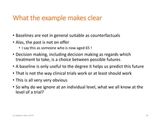 What the example makes clear
• Baselines are not in general suitable as counterfactuals
• Alas, the past is not on offer
• I say this as someone who is now aged 65 !
• Decision making, including decision making as regards which
treatment to take, is a choice between possible futures
• A baseline is only useful to the degree it helps us predict this future
• That is not the way clinical trials work or at least should work
• This is all very very obvious
• So why do we ignore at an individual level, what we all know at the
level of a trial?
(c) Stephen Senn 2018 26
 