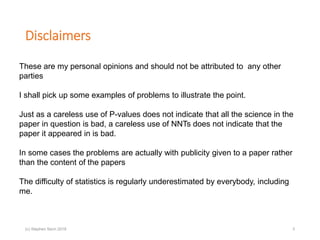 Disclaimers
(c) Stephen Senn 2018 3
These are my personal opinions and should not be attributed to any other
parties
I shall pick up some examples of problems to illustrate the point.
Just as a careless use of P-values does not indicate that all the science in the
paper in question is bad, a careless use of NNTs does not indicate that the
paper it appeared in is bad.
In some cases the problems are actually with publicity given to a paper rather
than the content of the papers
The difficulty of statistics is regularly underestimated by everybody, including
me.
 
