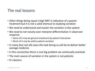 The real lessons
• Other things being equal a high NNT is indicative of a poorer
treatment but it is not a valid shortcut to studying variation
• We need to understand and master the variation in the system
• We need to not naively over-interpret differentiation in observed
response
• Some of it may be genuine treatment-by-patient interaction
• Much of it may be within-patient variation
• In many (but not all) cases the task facing us will be to deliver better
average medicine
• In this connection there is one big problem we continually overlook
• The main source of variation in the system is not patients
• It’s doctors
(c) Stephen Senn 2018 39
 