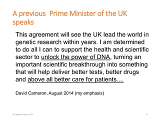 A previous Prime Minister of the UK
speaks
This agreement will see the UK lead the world in
genetic research within years. I am determined
to do all I can to support the health and scientific
sector to unlock the power of DNA, turning an
important scientific breakthrough into something
that will help deliver better tests, better drugs
and above all better care for patients....
David Cameron, August 2014 (my emphasis)
(c) Stephen Senn 2017 4
 
