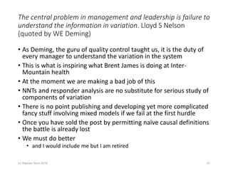 The central problem in management and leadership is failure to
understand the information in variation. Lloyd S Nelson
(quoted by WE Deming)
• As Deming, the guru of quality control taught us, it is the duty of
every manager to understand the variation in the system
• This is what is inspiring what Brent James is doing at Inter-
Mountain health
• At the moment we are making a bad job of this
• NNTs and responder analysis are no substitute for serious study of
components of variation
• There is no point publishing and developing yet more complicated
fancy stuff involving mixed models if we fail at the first hurdle
• Once you have sold the post by permitting naïve causal definitions
the battle is already lost
• We must do better
• and I would include me but I am retired
(c) Stephen Senn 2018 41
 