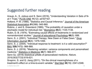 Suggested further reading
(c) Stephen Senn 2018 44
Araujo, A., S. Julious and S. Senn (2016). "Understanding Variation in Sets of N-
of-1 Trials." PLOS ONE 11(12): e0167167.
Holland, P. W. (1986). "Statistics and Causal Inference." Journal of the American
Statistical Association 81(396): 945-960.
Robins, J. and S. Greenland (1989). "The probability of causation under a
stochastic model for individual risk." Biometrics 45(4): 1125-1138.
Rubin, D. B. (1974). "Estimating causal effects of treatments in randomized and
nonrandomized studies." Journal of educational Psychology 66(5): 688.
Senn, S. J. (2001). "Individual Therapy: New Dawn or False Dawn." Drug
Information Journal 35(4): 1479-1494.
Senn, S. J. (2004). "Individual response to treatment: is it a valid assumption?"
BMJ 329(7472): 966-968.
Senn, S. J. (2016). "Mastering variation: variance components and personalised
medicine." Statistics in Medicine 35(7): 966-977.
Senn SJ. (2018) Statistical pitfalls of personalized medicine. Nature.
2018;563(7733):619-621.
Snapinn, S. and Q. Jiang (2011). "On the clinical meaningfulness of a
treatment's effect on a time-to-event variable." Stat Med 30(19): 2341-2348.
 