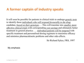 A former captain of industry speaks
It will soon be possible for patients in clinical trials to undergo genetic tests
to identify those individuals who will respond favourably to the drug
candidate, based on their genotype…. This will translate into smaller, more
effective clinical trials with corresponding cost savings and ultimately better
treatment in general practice. … individual patients will be targeted with
specific treatment and personalised dosing regimens to maximise efficacy
and minimise pharmacokinetic problems and other side-effects.
Sir Richard Sykes, FRS, 1997
My emphasis
5(c) Stephen Senn 2017
 
