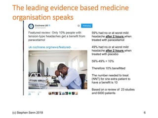 (c) Stephen Senn 2018 6
59% had no or at worst mild
headache after 2 hours when
treated with paracetamol
49% had no or at worst mild
headache after 2 hours when
treated with placebo
59%-49% = 10%
Therefore 10% benefitted
The number needed to treat
(NNT) for one extra patient to
have a benefit is 10
Based on a review of 23 studies
and 6000 patients
The leading evidence based medicine
organisation speaks
 