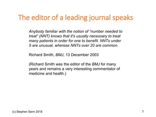 (c) Stephen Senn 2018 7
Anybody familiar with the notion of “number needed to
treat” (NNT) knows that it's usually necessary to treat
many patients in order for one to benefit. NNTs under
5 are unusual, whereas NNTs over 20 are common.
Richard Smith, BMJ, 13 December 2003
(Richard Smith was the editor of the BMJ for many
years and remains a very interesting commentator of
medicine and health.)
The editor of a leading journal speaks
 