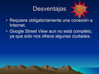 Desventajas Requiere obligatoriamente una conexión a Internet. Google Street View aun no está completo, ya que solo nos ofrece algunas ciudades. 