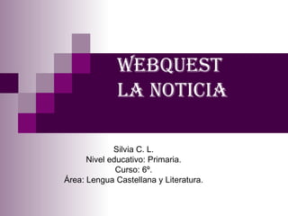webquest  la noticia Silvia C. L. Nivel educativo: Primaria. Curso: 6º. Área: Lengua Castellana y Literatura. 