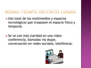 MISMO TIEMPO DISTINTO LUGAR Uso total de los multimedios y espacios tecnológicos que traspasen el espacio físico y temporal.Se ve con más claridad en una video conferencia, llamadas vía skype, conversación en redes sociales, telefónicas. 
