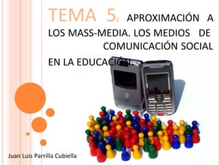TEMA 5 :   APROXIMACIÓN A LOS MASS-MEDIA. LOS MEDIOS  DE  COMUNICACIÓN SOCIAL EN LA EDUCACIÓN . Juan Luis Parrilla Cubiella 