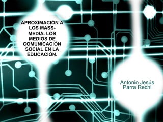APROXIMACIÓN A LOS MASS-MEDIA. LOS MEDIOS DE COMUNICACIÓN SOCIAL EN LA EDUCACIÓN. Antonio Jesús Parra Rechi 