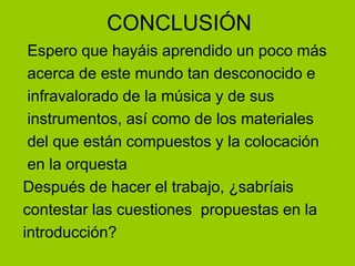 CONCLUSIÓN Espero que hayáis aprendido un poco más acerca de este mundo tan desconocido e  infravalorado de la música y de sus instrumentos, así como de los materiales  del que están compuestos y la colocación en la orquestaDespués de hacer el trabajo, ¿sabríaiscontestar las cuestiones  propuestas en laintroducción?