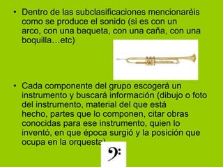 Dentro de las subclasificaciones mencionaréis como se produce el sonido (si es con un arco, con una baqueta, con una caña, con una boquilla…etc)Cada componente del grupo escogerá un instrumento y buscará información (dibujo o foto del instrumento, material del que está hecho, partes que lo componen, citar obras conocidas para ese instrumento, quien lo inventó, en que época surgió y la posición que ocupa en la orquesta)