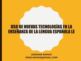 USO DE NUEVAS TECNOLOGÍAS EN LA
ENSEÑANZA DE LA LENGUA ESPAÑOLA LE
ADRIANA RAMOS
DRIDI.RAMOS@GMAIL.COM
 