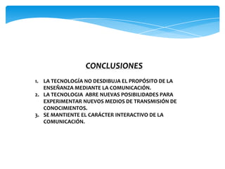 CONCLUSIONES
1. LA TECNOLOGÍA NO DESDIBUJA EL PROPÓSITO DE LA
   ENSEÑANZA MEDIANTE LA COMUNICACIÓN.
2. LA TECNOLOGIA ABRE NUEVAS POSIBILIDADES PARA
   EXPERIMENTAR NUEVOS MEDIOS DE TRANSMISIÓN DE
   CONOCIMIENTOS.
3. SE MANTIENTE EL CARÁCTER INTERACTIVO DE LA
   COMUNICACIÓN.
 