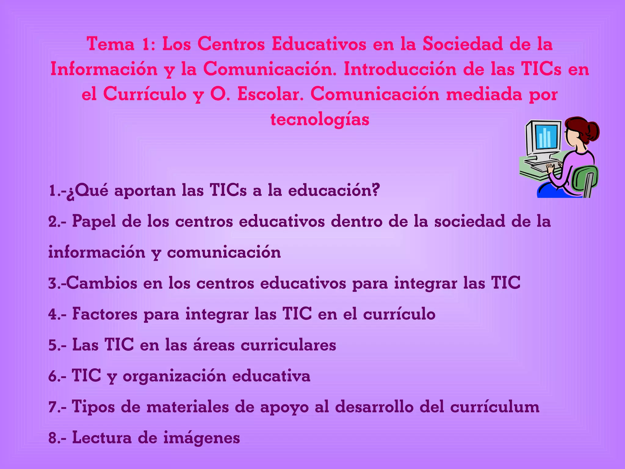 Tema 1: Los Centros Educativos en la Sociedad de la
Información y la Comunicación. Introducción de las TICs en
el Currículo y O. Escolar. Comunicación mediada por
tecnologías
1.-¿Qué aportan las TICs a la educación?
2.- Papel de los centros educativos dentro de la sociedad de la
información y comunicación
3.-Cambios en los centros educativos para integrar las TIC
4.- Factores para integrar las TIC en el currículo
5.- Las TIC en las áreas curriculares
6.- TIC y organización educativa
7.- Tipos de materiales de apoyo al desarrollo del currículum
8.- Lectura de imágenes