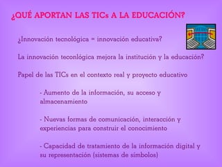 ¿QUÉ APORTAN LAS TICs A LA EDUCACIÓN?
¿Innovación tecnológica = innovación educativa?
La innovación teconlógica mejora la institución y la educación?
Papel de las TICs en el contexto real y proyecto educativo
- Aumento de la información, su acceso y
almacenamiento
- Nuevas formas de comunicación, interacción y
experiencias para construir el conocimiento
- Capacidad de tratamiento de la información digital y
su representación (sistemas de símbolos)
