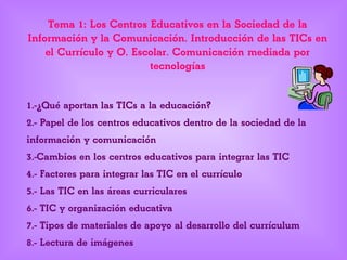 Tema 1: Los Centros Educativos en la Sociedad de la
Información y la Comunicación. Introducción de las TICs en
el Currículo y O. Escolar. Comunicación mediada por
tecnologías
1.-¿Qué aportan las TICs a la educación?
2.- Papel de los centros educativos dentro de la sociedad de la
información y comunicación
3.-Cambios en los centros educativos para integrar las TIC
4.- Factores para integrar las TIC en el currículo
5.- Las TIC en las áreas curriculares
6.- TIC y organización educativa
7.- Tipos de materiales de apoyo al desarrollo del currículum
8.- Lectura de imágenes
 