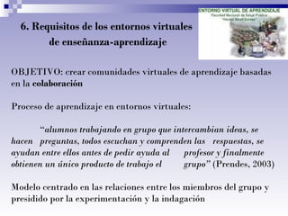6. Requisitos de los entornos virtuales
de enseñanza-aprendizaje
OBJETIVO: crear comunidades virtuales de aprendizaje basadas
en la colaboración
Proceso de aprendizaje en entornos virtuales:
“alumnos trabajando en grupo que intercambian ideas, se
hacen preguntas, todos escuchan y comprenden las respuestas, se
ayudan entre ellos antes de pedir ayuda al
profesor y finalmente
obtienen un único producto de trabajo el
grupo” (Prendes, 2003)
Modelo centrado en las relaciones entre los miembros del grupo y
presidido por la experimentación y la indagación

 