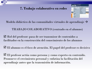 7. Trabajo colaborativo en redes

Modelo didáctico de las comunidades virtuales de aprendizaje 
TRABAJO COLABORATIVO (centrado en el alumno)
 Rol del profesor: pasa de ser transmisor de contenidos a
facilitador en la construcción del conocimiento de los alumnos
 El alumno es el foco de atención. El papel del profesor es decisivo
 El profesor actúa como persona y como experto en contenido.
Promueve el crecimiento personal y enfatiza la facilitación del
aprendizaje antes que la transmisión de información.

 
