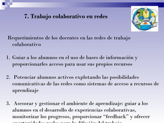 7. Trabajo colaborativo en redes
Requerimientos de los docentes en las redes de trabajo
colaborativo
1. Guiar a los alumnos en el uso de bases de información y
proporcionarles acceso para usar sus propios recursos
2. Potenciar alumnos activos explotando las posibilidades
comunicativas de las redes como sistemas de acceso a recursos de
aprendizaje
3. Asesorar y gestionar el ambiente de aprendizaje: guiar a los
alumnos en el desarrollo de experiencias colaborativas,
monitorizar los progresos, proporcionar “feedback” y ofrecer

 