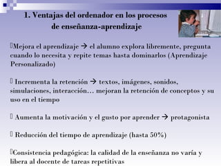 1. Ventajas del ordenador en los procesos
de enseñanza-aprendizaje
Mejora el aprendizaje  el alumno explora libremente, pregunta
cuando lo necesita y repite temas hasta dominarlos (Aprendizaje
Personalizado)
 Incrementa la retención  textos, imágenes, sonidos,
simulaciones, interacción… mejoran la retención de conceptos y su
uso en el tiempo
 Aumenta la motivación y el gusto por aprender  protagonista
 Reducción del tiempo de aprendizaje (hasta 50%)
Consistencia pedagógica: la calidad de la enseñanza no varía y
libera al docente de tareas repetitivas

 