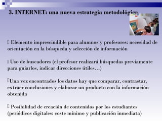 3. INTERNET: una nueva estrategia metodológica

 Elemento imprescindible para alumnos y profesores: necesidad de
orientación en la búsqueda y selección de información
 Uso

de buscadores (el profesor realizará búsquedas previamente
para guiarlos, indicar direcciones útiles…)
Una vez encontrados los datos hay que comparar, contrastar,
extraer conclusiones y elaborar un producto con la información
obtenida
 Posibilidad de creación de contenidos por los estudiantes
(periódicos digitales: coste mínimo y publicación inmediata)

 