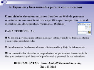 4. Espacios y herramientas para la comunicación
Comunidades virtuales: entornos basados en Web de personas
relacionadas con una temática específica que comparten listas de
distribución, documentos, recursos… (Salinas)
CARACTERÍSTICAS
 Se reúnen personas para intercomunicar, interactuando de forma continua
y con reglas preestablecidas
 Los elementos fundamentales son el intercambio y flujo de información

Las comunidades virtuales entre profesionales permiten el intercambio de
idea y experiencias y el desarrollo profesional y personal de sus miembros

HERRAMIENTAS: Foro, Audio/Videoconferencias,
Chat, E-Mail

 