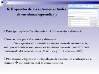 6. Requisitos de los entornos virtuales
de enseñanza-aprendizaje

 Principal aplicación educativa  Educación a distancia
 Nuevo reto para docentes y discentes:
“no suponen únicamente un nuevo modo de comunicarse,
sino que además se convierten en un nuevo modo de construcción
compartida del conocimiento (Martínez y
Prendes, 2003)
 Plataformas digitales: metodología de enseñanza centrada en el
alumno  es fundamental la comunicación

 