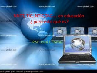 NNTT, TIC, NTIC,TAC…. en educación
        ¿ pero esto qué es?



         Por: José I. Torres
 