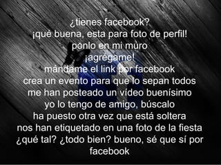¿tienes facebook?
   ¡qué buena, esta para foto de perfil!
             ponlo en mi muro
                 ¡agrégame!
      mándame el link por facebook
 crea un evento para que lo sepan todos
  me han posteado un vídeo buenísimo
      yo lo tengo de amigo, búscalo
   ha puesto otra vez que está soltera
nos han etiquetado en una foto de la fiesta
¿qué tal? ¿todo bien? bueno, sé que sí por
                  facebook
 