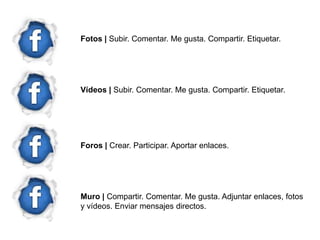Fotos | Subir. Comentar. Me gusta. Compartir. Etiquetar.




Vídeos | Subir. Comentar. Me gusta. Compartir. Etiquetar.




Foros | Crear. Participar. Aportar enlaces.




Muro | Compartir. Comentar. Me gusta. Adjuntar enlaces, fotos
y vídeos. Enviar mensajes directos.
 