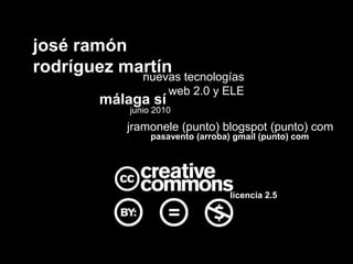josé ramón
rodríguez martín tecnologías
            nuevas
                     web 2.0 y ELE
        málaga sí
            junio 2010
            jramonele (punto) blogspot (punto) com
                 pasavento (arroba) gmail (punto) com




                                   licencia 2.5
 