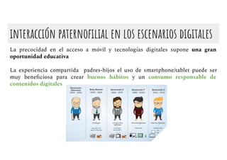interacción paternoﬁlial en los escenarios digitales
La precocidad en el acceso a móvil y tecnologías digitales supone una gran
oportunidad educativa
La experiencia compartida padres-hijos el uso de smartphone/tablet puede ser
muy beneﬁciosa para crear buenos hábitos y un consumo responsable de
contenidos digitales
 