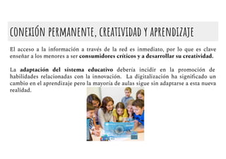 conexión permanente, creatividad y aprendizaje
El acceso a la información a través de la red es inmediato, por lo que es clave
enseñar a los menores a ser consumidores críticos y a desarrollar su creatividad.
La adaptación del sistema educativo debería incidir en la promoción de
habilidades relacionadas con la innovación. La digitalización ha signiﬁcado un
cambio en el aprendizaje pero la mayoría de aulas sigue sin adaptarse a esta nueva
realidad.
 