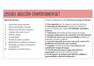 ¿posible adicción comportamental?
Signos de alarma:
1. Patrón del sueño alterado
2. Patrón del hambre alterado
3. Menos atención por la higiene
4. Cambio del estilo de ocio
5. Nuevos amigos
6. Irritabilidad
7. Estado de ánimo oscilante
8. Rendimiento académico alterado
9. Demanda creciente de productos
tecnológicos.
10. Empiezan a realizar hurtos.
Criterios diagnósticos del Trastorno por juego en Internet:
1. Preocupación por los juegos a través de Internet
2. Síntomas de abstinencia cuando se le impide el
acceso a Internet para jugar (irritabilidad, ansiedad o
tristeza).
3. Tolerancia (necesidad de más tiempo de juego)
4. Intentos infructuosos de controlar el uso de Internet
5. Pérdida de interés en otras actividades académicas,
laborales, sociales o lúdicas.
6. Continúa jugando en exceso a pesar de conocer los
problemas psicosociales que ocasiona.
7. Engañar a familiares/amigos con respecto a la
cantidad de tiempo de juego.
8. Uso de Internet para escapar del malestar
emocional o mejorar el estado de ánimo.
9. Perder/poner en peligro una relación, empleo u
oportunidades educativas/laborales.
 