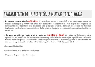 tratamiento de la adicción a nuevas tecnologías
- En caso de tratarse sólo de adicción, el tratamiento se centra en modiﬁcar los patrones de uso de las
nuevas tecnologías y restablecer unos más adecuados y responsables. Para lograr este objetivo, el
adolescente debe reconocer que mantiene unas prácticas abusivas. También se abordan los factores
implicados en el origen y mantenimiento de la adicción (carácter propio, problemas sociales/familiares,
estrés, etc.)
- En caso de adicción junto a otro trastorno (patología dual) se tratan paralelamente, para
aprovechar los beneﬁcios de las mejoras en ambos y reducir la sintomatología especíﬁca de cada uno.
Equipo multidisciplinar. Tratamiento farmacológico indicado si síntomas graves o persistentes de
ansiedad o depresión, alto nivel de inhibición, impulsividad, hostilidad y agresividad
- Intervención familiar
- Actividades de ocio. Relación con iguales
- Programa de prevención de recaídas
 